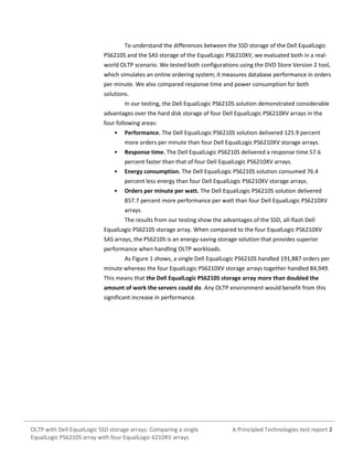 To understand the differences between the SSD storage of the Dell EqualLogic
PS6210S and the SAS storage of the EqualLogic PS6210XV, we evaluated both in a realworld OLTP scenario. We tested both configurations using the DVD Store Version 2 tool,
which simulates an online ordering system; it measures database performance in orders
per minute. We also compared response time and power consumption for both
solutions.
In our testing, the Dell EqualLogic PS6210S solution demonstrated considerable
advantages over the hard disk storage of four Dell EqualLogic PS6210XV arrays in the
four following areas:
•

Performance. The Dell EqualLogic PS6210S solution delivered 125.9 percent
more orders per minute than four Dell EqualLogic PS6210XV storage arrays.

•

Response time. The Dell EqualLogic PS6210S delivered a response time 57.6
percent faster than that of four Dell EqualLogic PS6210XV arrays.

•

Energy consumption. The Dell EqualLogic PS6210S solution consumed 76.4
percent less energy than four Dell EqualLogic PS6210XV storage arrays.

•

Orders per minute per watt. The Dell EqualLogic PS6210S solution delivered
857.7 percent more performance per watt than four Dell EqualLogic PS6210XV
arrays.
The results from our testing show the advantages of the SSD, all-flash Dell

EqualLogic PS6210S storage array. When compared to the four EqualLogic PS6210XV
SAS arrays, the PS6210S is an energy-saving storage solution that provides superior
performance when handling OLTP workloads.
As Figure 1 shows, a single Dell EqualLogic PS6210S handled 191,887 orders per
minute whereas the four EqualLogic PS6210XV storage arrays together handled 84,949.
This means that the Dell EqualLogic PS6210S storage array more than doubled the
amount of work the servers could do. Any OLTP environment would benefit from this
significant increase in performance.

OLTP with Dell EqualLogic SSD storage arrays: Comparing a single
EqualLogic PS6210S array with four EqualLogic 6210XV arrays

A Principled Technologies test report 2

 