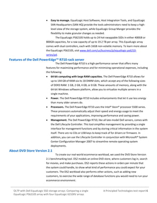 

Easy to manage. EqualLogic Host Software, Host Integration Tools, and EqualLogic
SAN Headquarters (SAN HQ) provide the tools administrators need to keep a highlevel view of the storage system, while EqualLogic Group Manger provides the
flexibility to make granular changes as needed.
The EqualLogic PS6210S holds up to 24 hot-swappable SSDs in either 400GB or

800GB capacities, for a raw capacity of up to 19.2 TB per array. This EqualLogic array
comes with dual controllers, each with 16GB non-volatile memory. To learn more about
the EqualLogic PS6210S, visit www.dell.com/us/business/p/equallogic-ps6210series/pd.

Features of the Dell PowerEdge™ R710 rack server
The Dell PowerEdge R710 is a high-performance server that offers many
features for maximizing performance and for minimizing operational expenses, including
the following:


64-bit computing with large RAM capacities. The Dell PowerEdge R710 allows for
up to 144 GB of RAM via its 18 DIMM slots, which accept any of the following sizes
of DDR3 RAM: 1 GB, 2 GB, 4 GB, or 8 GB. These amounts of memory, along with the
64-bit Windows software platform, allow you to virtualize multiple servers in a
single machine.



Power. The Dell PowerEdge R710 includes enhancements that let it use less energy
than many older servers do.



Processors. The Dell PowerEdge R710 uses the Intel® Xeon® processor 5500 series.
These processors automatically adjust their speed and energy usage to meet the
requirements of your applications, improving performance and saving power.



Management. The Dell PowerEdge R710, like all late-model Dell servers, comes with
the Dell Lifecycle Controller. This tool simplifies management by providing a single
interface for management functions and by storing critical information in the system
itself. There are no CDs or USB keys to keep track of for drivers or firmware. In
addition, you can use the Lifecycle Controller in conjunction with Microsoft® System
Center Configuration Manager 2007 to streamline remote operating system
deployments.

About DVD Store Version 2.1
To create our real-world ecommerce workload, we used the DVD Store Version
2.1 benchmarking tool. DS2 models an online DVD store, where customers log in, search
for movies, and make purchases. DS2 reports these actions in orders per minute that
the system could handle, to show what kind of performance you could expect for your
customers. The DS2 workload also performs other actions, such as adding new
customers, to exercise the wide range of database functions you would need to run your
ecommerce environment.

OLTP with Dell EqualLogic SSD storage arrays: Comparing a single
EqualLogic PS6210S array with four EqualLogic 6210XV arrays

A Principled Technologies test report 6

 