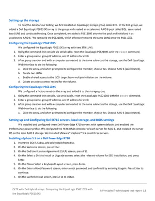 Setting up the storage
To host the data for our testing, we first created an EqualLogic storage group called EQL. In the EQL group, we
added a Dell EqualLogic PS6210XS array to the group and created an accelerated RAID 6 pool called EQL. We created
two LUNS and conducted testing. Once completed, we added a PS6110XS array to the pool and initialized it as
accelerated RAID 6. We removed the PS6210XS, which effectively moved the same LUNS onto the PS6110XS.

Configuring the EqualLogic PS6210XS
We configured the EqualLogic PS6210XS array with two 3TB LUNS.
1. Using the command-line console via serial cable, reset the EqualLogic PS6210XS with the reset command.
2. Enter a group name, group IP address, and IP address for eth0.
3. After group creation and with a computer connected to the same subnet as the storage, use the Dell EqualLogic
Web interface to do the following:
a. Click the array, and when prompted to configure the member, choose Yes. Choose RAID 6 (accelerated).
b. Create two LUNs.
c. Enable shared access to the iSCSI target from multiple initiators on the volume.
d. Create an access control record for the volume.

Configuring the EqualLogic PS6110XS
We configured a factory reset on the array and added it to the storage group.
1. Using the command-line console, via serial cable, reset the EqualLogic PS6210XS with the reset command.
2. Enter a group name, group IP address, and IP address for eth0.
3. After group creation and with a computer connected to the same subnet as the storage, use the Dell EqualLogic
Web interface to do the following:
a. Click the array, and when prompted to configure the member, choose Yes. Choose RAID 6 (accelerated).

Setting up and Configuring Dell R710 servers, local storage, and BIOS settings
We installed and configured three Dell PowerEdge R710 servers with system defaults and enabled the
Performance power profile. We configured the PERC RAID controller of each server for RAID 1, and installed the server
OS on the local RAID 1 storage. We installed VMware® vSphere® 5.5 on all three servers.

Installing vSphere 5.5 on a Dell PowerEdge R710
1. Insert the ESXi 5.5 disk, and select Boot from disk.
2. On the Welcome screen, press Enter.
3. On the End User License Agreement (EULA) screen, press F11.
4. On the Select a Disk to install or Upgrade screen, select the relevant volume for ESXi installation, and press
Enter.
5. On the Please Select a Keyboard Layout screen, press Enter.
6. On the Enter a Root Password screen, enter a root password, and confirm it by entering it again. Press Enter to
continue.
7. On the Confirm Install screen, press F11 to install.

OLTP with Dell hybrid arrays: Comparing the EqualLogic PS6210XS with
the EqualLogic PS6110XS

A Principled Technologies test report 12

 