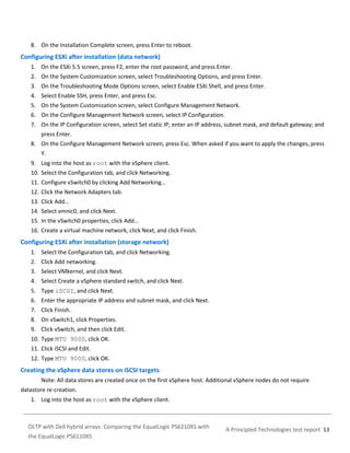 8. On the Installation Complete screen, press Enter to reboot.

Configuring ESXi after installation (data network)
1. On the ESXi 5.5 screen, press F2, enter the root password, and press Enter.
2. On the System Customization screen, select Troubleshooting Options, and press Enter.
3. On the Troubleshooting Mode Options screen, select Enable ESXi Shell, and press Enter.
4. Select Enable SSH, press Enter, and press Esc.
5. On the System Customization screen, select Configure Management Network.
6. On the Configure Management Network screen, select IP Configuration.
7. On the IP Configuration screen, select Set static IP; enter an IP address, subnet mask, and default gateway; and
press Enter.
8. On the Configure Management Network screen, press Esc. When asked if you want to apply the changes, press
Y.
9. Log into the host as root with the vSphere client.
10. Select the Configuration tab, and click Networking.
11. Configure vSwitch0 by clicking Add Networking…
12. Click the Network Adapters tab.
13. Click Add…
14. Select vmnic0, and click Next.
15. In the vSwitch0 properties, click Add…
16. Create a virtual machine network, click Next, and click Finish.

Configuring ESXi after installation (storage network)
1. Select the Configuration tab, and click Networking.
2. Click Add networking.
3. Select VMkernel, and click Next.
4. Select Create a vSphere standard switch, and click Next.
5. Type iSCSI, and click Next.
6. Enter the appropriate IP address and subnet mask, and click Next.
7. Click Finish.
8. On vSwitch1, click Properties.
9. Click vSwitch, and then click Edit.
10. Type MTU 9000, click OK.
11. Click iSCSI and Edit.
12. Type MTU 9000, click OK.

Creating the vSphere data stores on iSCSI targets
Note: All data stores are created once on the first vSphere host. Additional vSphere nodes do not require
datastore re-creation.
1. Log into the host as root with the vSphere client.

OLTP with Dell hybrid arrays: Comparing the EqualLogic PS6210XS with
the EqualLogic PS6110XS

A Principled Technologies test report 13

 