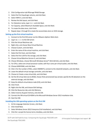 2. Click Configuration tabStorageAdd Storage.
3. Select the first EqualLogic volume, and click Next.
4. Select VMFS-5, and click Next.
5. Review the disk layout, and click Next.
6. For Datastore name, type EQL1 and click Next.
7. For Capacity, select Maximum Available Space, and click Next.
8. To create the data store, click Finish.
9. Repeat steps 1 through 8 to create the second data store on iSCSI storage.

Setting up the first virtual machine
1. Connect to the first ESX server via the VMware vSphere Web client.
2. Log in as root to the ESX server.
3. Click the Virtual Machines tab.
4. Right-click, and choose New Virtual Machine.
5. Choose Custom, and click Next.
6. Enter the name of the virtual machine, and click Next.
7. Select the first host, and click Next.
8. Select the first LUN for the storage, and click Next.
9. Choose Virtual Machine Version 9, and click Next.
10. Choose Windows, choose Microsoft Windows Server® 2012 (64-bit), and click Next.
11. For CPUs, select one virtual processor socket, with four cores per virtual socket, and click Next.
12. Choose 64GB RAM, and click Next.
13. Click 1 for the number of NICs, select VMXNET3, connect to the vSwitch0 network, and click Next.
14. Leave the default virtual storage controller, and click Next.
15. Choose to Create a new virtual disk, and click Next.
16. Set the OS virtual disk size to 85GB, choose thick-provisioned lazy-zeroed, specify the OS datastore on the
external storage, and click Next.
17. Keep the default virtual device node (0:0), and click Next.
18. Click Finish.
19. Right-click the VM, and choose Edit Settings.
20. Click the Resources tab, and click Memory.
21. Select reserve all guest memory, and click OK.
22. Connect the VM virtual CD-ROM to the Microsoft Windows Server 2012 installation disk.
23. Start the VM.

Installing the VM operating system on the first VM
1. At the Language Selection Screen, click Next.
2. Click Install Now.
3. Select Windows Server 2012 Enterprise (Full Installation), and click Next.
4. Click the I accept the license terms checkbox, and click Next.
OLTP with Dell hybrid arrays: Comparing the EqualLogic PS6210XS with
the EqualLogic PS6110XS

A Principled Technologies test report 14

 