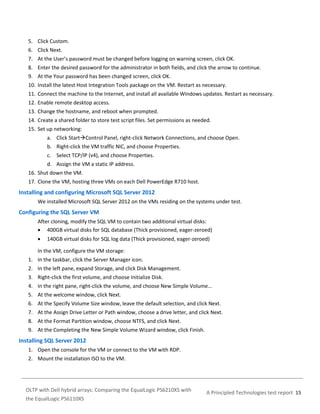 5. Click Custom.
6. Click Next.
7. At the User’s password must be changed before logging on warning screen, click OK.
8. Enter the desired password for the administrator in both fields, and click the arrow to continue.
9. At the Your password has been changed screen, click OK.
10. Install the latest Host Integration Tools package on the VM. Restart as necessary.
11. Connect the machine to the Internet, and install all available Windows updates. Restart as necessary.
12. Enable remote desktop access.
13. Change the hostname, and reboot when prompted.
14. Create a shared folder to store test script files. Set permissions as needed.
15. Set up networking:
a. Click StartControl Panel, right-click Network Connections, and choose Open.
b. Right-click the VM traffic NIC, and choose Properties.
c. Select TCP/IP (v4), and choose Properties.
d. Assign the VM a static IP address.
16. Shut down the VM.
17. Clone the VM, hosting three VMs on each Dell PowerEdge R710 host.

Installing and configuring Microsoft SQL Server 2012
We installed Microsoft SQL Server 2012 on the VMs residing on the systems under test.

Configuring the SQL Server VM
After cloning, modify the SQL VM to contain two additional virtual disks:
 400GB virtual disks for SQL database (Thick provisioned, eager-zeroed)


140GB virtual disks for SQL log data (Thick provisioned, eager-zeroed)

In the VM, configure the VM storage:
1. In the taskbar, click the Server Manager icon.
2. In the left pane, expand Storage, and click Disk Management.
3. Right-click the first volume, and choose Initialize Disk.
4. In the right pane, right-click the volume, and choose New Simple Volume…
5. At the welcome window, click Next.
6. At the Specify Volume Size window, leave the default selection, and click Next.
7. At the Assign Drive Letter or Path window, choose a drive letter, and click Next.
8. At the Format Partition window, choose NTFS, and click Next.
9. At the Completing the New Simple Volume Wizard window, click Finish.

Installing SQL Server 2012
1. Open the console for the VM or connect to the VM with RDP.
2. Mount the installation ISO to the VM.

OLTP with Dell hybrid arrays: Comparing the EqualLogic PS6210XS with
the EqualLogic PS6110XS

A Principled Technologies test report 15

 
