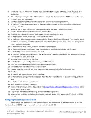 3. Click Run SETUP.EXE. If Autoplay does not begin the installation, navigate to the SQL Server 2012 DVD, and
double-click.
4. If the installer prompts you with a .NET installation prompt, click Yes to enable the .NET Framework Core role.
5. In the left pane, click Installation.
6. Click New SQL Server stand-alone installation or add features to an existing installation.
7. At the Setup Support Rules screen, wait for the rule check to complete. If there are no failures or relevant
warnings, click OK.
8. Select the Specify a free edition from the drop-down menu, and select Evaluation. Click Next.
9. Click the checkbox to accept the license terms, and click Next.
10. If no failures are displayed after the setup support files are installed, click Next.
11. At the Setup Role screen, choose SQL Server Feature Installation.
12. At the Feature Selection screen, select Database Engine Services, Full-Text and Semantic Extractions for Search,
Client Tools Connectivity, Client Tools Backwards Compatibility, Management Tools – Basic, and Management
Tools – Complete. Click Next.
13. At the Installation Rules screen, click Next after the check completes.
14. At the Instance configuration screen, leave the default selection of default instance, and click Next.
15. At the Disk Space Requirements screen, click Next.
16. At the Server Configuration screen, check that NT AUTHORITYSYSTEM is selected for SQL Server Agent and SQL
Server Database Engine. Click Next.
17. Assuming there are no failures, click Next.
18. At the Database Engine Configuration screen, select Mixed Mode.
19. Enter and confirm a password for the system administrator account.
20. Click Add Current user. This may take several seconds.
21. Click the Data Directories tab, and enter the appropriate drive and folders for database and logs.
22. Click Next.
23. At the Error and usage reporting screen, click Next.
24. At the Installation Configuration Rules screen, check that there are no failures or relevant warnings, and click
Next.
25. At the Ready to Install screen, click Install.
26. After installation completes, click Close.
27. Create a SQL Server login for the ds2user (see the Configuring the database (Data generation overview) section
for the specific script to use).
28. Copy the pre-created DVD Store backup to the specified backup volume.
29. Download and install any available updates for Microsoft SQL Server 2012. We installed SQL Server 2012 SP1
and CU5.

Configuring the database workload client
For our testing, we used a virtual client for the Microsoft SQL Server client. To create this client, we installed
Windows Server 2008 R2, assigned a static IP address, and installed .NET 3.5.

OLTP with Dell hybrid arrays: Comparing the EqualLogic PS6210XS with
the EqualLogic PS6110XS

A Principled Technologies test report 16

 
