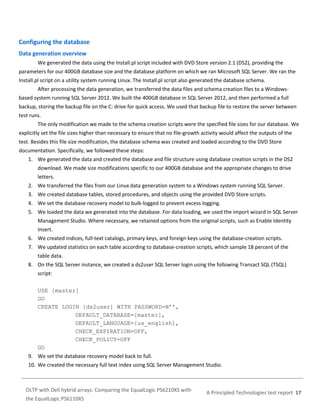 Configuring the database
Data generation overview
We generated the data using the Install.pl script included with DVD Store version 2.1 (DS2), providing the
parameters for our 400GB database size and the database platform on which we ran Microsoft SQL Server. We ran the
Install.pl script on a utility system running Linux. The Install.pl script also generated the database schema.
After processing the data generation, we transferred the data files and schema creation files to a Windowsbased system running SQL Server 2012. We built the 400GB database in SQL Server 2012, and then performed a full
backup, storing the backup file on the C: drive for quick access. We used that backup file to restore the server between
test runs.
The only modification we made to the schema creation scripts were the specified file sizes for our database. We
explicitly set the file sizes higher than necessary to ensure that no file-growth activity would affect the outputs of the
test. Besides this file size modification, the database schema was created and loaded according to the DVD Store
documentation. Specifically, we followed these steps:
1. We generated the data and created the database and file structure using database creation scripts in the DS2
download. We made size modifications specific to our 400GB database and the appropriate changes to drive
letters.
2. We transferred the files from our Linux data generation system to a Windows system running SQL Server.
3. We created database tables, stored procedures, and objects using the provided DVD Store scripts.
4. We set the database recovery model to bulk-logged to prevent excess logging.
5. We loaded the data we generated into the database. For data loading, we used the import wizard in SQL Server
Management Studio. Where necessary, we retained options from the original scripts, such as Enable Identity
Insert.
6. We created indices, full-text catalogs, primary keys, and foreign keys using the database-creation scripts.
7. We updated statistics on each table according to database-creation scripts, which sample 18 percent of the
table data.
8. On the SQL Server instance, we created a ds2user SQL Server login using the following Transact SQL (TSQL)
script:
USE [master]
GO
CREATE LOGIN [ds2user] WITH PASSWORD=N’’,
DEFAULT_DATABASE=[master],
DEFAULT_LANGUAGE=[us_english],
CHECK_EXPIRATION=OFF,
CHECK_POLICY=OFF
GO
9. We set the database recovery model back to full.
10. We created the necessary full text index using SQL Server Management Studio.

OLTP with Dell hybrid arrays: Comparing the EqualLogic PS6210XS with
the EqualLogic PS6110XS

A Principled Technologies test report 17

 