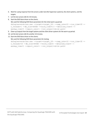 6. Wait for a ping response from the servers under test (the hypervisor systems), the client systems, and the
targets.
7. Let the test servers idle for 10 minutes.
8. Start the DVD Store driver on the clients.
We used the following DVD Store parameters for the initial warm-up period.
ds2sqlserverdriver.exe --target=<target_IP> --ramp_rate=10 --run_time=30 -n_threads=1 --db_size=400GB --think_time=0.5 --detailed_view=Y -warmup_time=0 --report_rate=1 --csv_output=<drive path>
9. Clean up outputs from the target systems and the client driver systems for the warm-up period.
10. Let the test servers idle for another 10 minutes.
11. Start the DVD Store driver on the clients.
We used the following DVD Store parameters for testing:
ds2sqlserverdriver.exe --target=<target_IP> --ramp_rate=10 --run_time=30 -n_threads=16 --db_size=400GB --think_time=0 --detailed_view=Y -warmup_time=5 --report_rate=1 --csv_output=<drive path>

OLTP with Dell hybrid arrays: Comparing the EqualLogic PS6210XS with
the EqualLogic PS6110XS

A Principled Technologies test report 19

 
