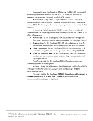 How does the latest EqualLogic hybrid SAN array, the PS6210XS, compare with
the previous-generation Dell EqualLogic PS6110XS? To answer this question, we
evaluated the two storage solutions in a realistic OLTP scenario.
We tested both configurations using the DVD Store Version 2 tool, which
simulates an online ordering system; it measures database performance in orders per
minute (OPM). We also compared response time, cost, and power consumption for both
solutions.
In our testing, the Dell EqualLogic PS6210XS solution showed considerable
advantages over the competing previous-generation Dell EqualLogic PS6110XS in all four
of the following areas:


Performance. The Dell EqualLogic PS6210XS solution delivered 79.4 percent
more orders per minute than the previous-generation Dell EqualLogic PS6110XS.



Response time. The Dell EqualLogic PS6210XS delivered a response time 45.4
percent faster than that of the previous-generation Dell EqualLogic PS6110XS.



Energy consumption. The Dell EqualLogic PS6210XS solution consumed 18.3
percent less energy than the previous-generation Dell EqualLogic PS6110XS.



Orders per minute per watt. The Dell EqualLogic PS6210XS solution delivered
119.6 percent more performance per watt than the previous-generation Dell
EqualLogic PS6110XS.
These findings make the Dell EqualLogic PS6210XS solution an extremely

attractive option for OLTP deployments.
As Figure 1 shows, the Dell EqualLogic PS6210XS solution could perform 54,979
orders per minute whereas the previous-generation Dell EqualLogic PS6110XS
performed only 30,652.
This means that the Dell EqualLogic PS6210XS storage increased the amount of
work the servers could do by more than 1.5 times. In any real-world OLTP
environment, this boost would be significant.

OLTP with Dell hybrid arrays: Comparing the EqualLogic PS6210XS with
the EqualLogic PS6110XS

A Principled Technologies test report 2

 