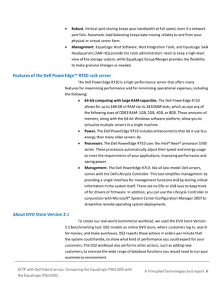 

Robust. Vertical port sharing keeps your bandwidth at full speed, even if a network
port fails. Automatic load-balancing keeps data moving reliably to and from your
physical or virtual server farm.



Management. EqualLogic Host Software, Host Integration Tools, and EqualLogic SAN
Headquarters (SAN HQ) provide the tools administrators need to keep a high-level
view of the storage system, while EqualLogic Group Manger provides the flexibility
to make granular changes as needed.

Features of the Dell PowerEdge™ R710 rack server
The Dell PowerEdge R710 is a high-performance server that offers many
features for maximizing performance and for minimizing operational expenses, including
the following:


64-bit computing with large RAM capacities. The Dell PowerEdge R710
allows for up to 144 GB of RAM via its 18 DIMM slots, which accept any of
the following sizes of DDR3 RAM: 1GB, 2GB, 4GB, or 8GB. These amounts of
memory, along with the 64-bit Windows software platform, allow you to
virtualize multiple servers in a single machine.



Power. The Dell PowerEdge R710 includes enhancements that let it use less
energy than many older servers do.



Processors. The Dell PowerEdge R710 uses the Intel® Xeon® processor 5500
series. These processors automatically adjust their speed and energy usage
to meet the requirements of your applications, improving performance and
saving power.



Management. The Dell PowerEdge R710, like all late-model Dell servers,
comes with the Dell Lifecycle Controller. This tool simplifies management by
providing a single interface for management functions and by storing critical
information in the system itself. There are no CDs or USB keys to keep track
of for drivers or firmware. In addition, you can use the Lifecycle Controller in
conjunction with Microsoft® System Center Configuration Manager 2007 to
streamline remote operating system deployments.

About DVD Store Version 2.1
To create our real-world ecommerce workload, we used the DVD Store Version
2.1 benchmarking tool. DS2 models an online DVD store, where customers log in, search
for movies, and make purchases. DS2 reports these actions in orders per minute that
the system could handle, to show what kind of performance you could expect for your
customers. The DS2 workload also performs other actions, such as adding new
customers, to exercise the wide range of database functions you would need to run your
ecommerce environment.
OLTP with Dell hybrid arrays: Comparing the EqualLogic PS6210XS with
the EqualLogic PS6110XS

A Principled Technologies test report 6

 