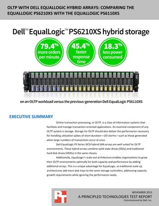 DELL EQUALLOGIC PS6110XS ENTERPRISE OLTP
OLTP WITH DELL EQUALLOGIC HYBRID ARRAYS: COMPARING THE
PERFORMANCE AND WITH THE EQUALLOGIC PS6110XS
EQUALLOGIC PS6210XSPOWER USAGE

EXECUTIVE SUMMARY
Online transaction processing, or OLTP, is a class of information systems that
facilitate and manage transaction-oriented applications. An essential component of any
OLTP system is storage. Storage for OLTP should also deliver the performance necessary
for handling utilization spikes of short duration—I/O storms—such as those generated
when large numbers of transactions occur at once.
Dell EqualLogic PS Series iSCSI hybrid SAN arrays are well suited for OLTP
environments. These hybrid arrays combine solid-state drives (SSDs) and traditional
hard disk drives (HDDs) in the same chassis.
Additionally, EqualLogic’s scale-out architecture enables organizations to grow
their OLTP environments optimally for both capacity and performance by adding
additional arrays. This is a unique advantage for EqualLogic, as traditional scale-up
architectures add more disk trays to the same storage controllers, addressing capacity
growth requirements while ignoring the performance needs.

NOVEMBER 2012
NOVEMBER 2013

A PRINCIPLED TECHNOLOGIES REPORT
A PRINCIPLED TECHNOLOGIES TEST REPORT

Commissioned by Dell, Inc.
Commissioned by Dell, Inc.

 