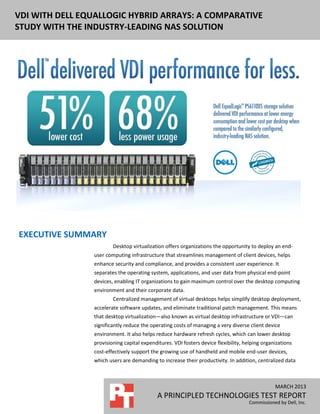 DELL EQUALLOGIC PS6110XS ENTERPRISE VDI
PERFORMANCE AND POWER USAGE
NOVEMBER 2012
A PRINCIPLED TECHNOLOGIES REPORT
Commissioned by Dell, Inc.
MARCH 2013
A PRINCIPLED TECHNOLOGIES TEST REPORT
Commissioned by Dell, Inc.
VDI WITH DELL EQUALLOGIC HYBRID ARRAYS: A COMPARATIVE
STUDY WITH THE INDUSTRY-LEADING NAS SOLUTION
EXECUTIVE SUMMARY
Desktop virtualization offers organizations the opportunity to deploy an end-
user computing infrastructure that streamlines management of client devices, helps
enhance security and compliance, and provides a consistent user experience. It
separates the operating system, applications, and user data from physical end-point
devices, enabling IT organizations to gain maximum control over the desktop computing
environment and their corporate data.
Centralized management of virtual desktops helps simplify desktop deployment,
accelerate software updates, and eliminate traditional patch management. This means
that desktop virtualization—also known as virtual desktop infrastructure or VDI—can
significantly reduce the operating costs of managing a very diverse client device
environment. It also helps reduce hardware refresh cycles, which can lower desktop
provisioning capital expenditures. VDI fosters device flexibility, helping organizations
cost-effectively support the growing use of handheld and mobile end-user devices,
which users are demanding to increase their productivity. In addition, centralized data
 
