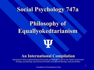 1
Philosophy ofPhilosophy of
EquallyokedtarianismEquallyokedtarianism
An International CompilationAn International Compilation
Quotations from credentialed professionals around the world in the fields of personalQuotations from credentialed professionals around the world in the fields of personal
therapy, psychology, psychosocial health care, psychotherapy, and psychiatry.therapy, psychology, psychosocial health care, psychotherapy, and psychiatry.
Social Psychology 747aSocial Psychology 747a
Premillenium & Postmillenium Eras
 