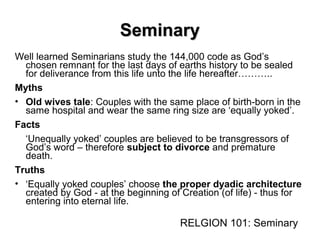 SeminarySeminary
Well learned Seminarians study the 144,000 code as God’s
chosen remnant for the last days of earths history to be sealed
for deliverance from this life unto the life hereafter………..
Myths
• Old wives tale: Couples with the same place of birth-born in the
same hospital and wear the same ring size are ‘equally yoked’.
Facts
‘Unequally yoked’ couples are believed to be transgressors of
God’s word – therefore subject to divorce and premature
death.
Truths
• ‘Equally yoked couples’ choose the proper dyadic architecture
created by God - at the beginning of Creation (of life) - thus for
entering into eternal life.
RELGION 101: Seminary
1
2
3
 