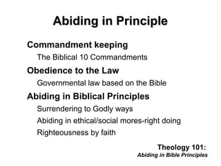 Abiding in PrincipleAbiding in Principle
Commandment keeping
The Biblical 10 Commandments
Obedience to the Law
Governmental law based on the Bible
Abiding in Biblical Principles
Surrendering to Godly ways
Abiding in ethical/social mores-right doing
Righteousness by faith
Theology 101:
Abiding in Bible Principles
 