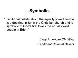 ……Symbolic…Symbolic…
“Traditional beliefs about the equally yoked couple
is a doctrinal pillar in the Christian church and is
symbolic of God’s first love - the equallyoked
couple in Eden.”
Early American Christian
Traditional Colonial Beliefs
 