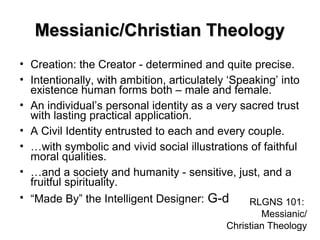 Messianic/Christian TheologyMessianic/Christian Theology
• Creation: the Creator - determined and quite precise.
• Intentionally, with ambition, articulately ‘Speaking’ into
existence human forms both – male and female.
• An individual’s personal identity as a very sacred trust
with lasting practical application.
• A Civil Identity entrusted to each and every couple.
• …with symbolic and vivid social illustrations of faithful
moral qualities.
• …and a society and humanity - sensitive, just, and a
fruitful spirituality.
• “Made By” the Intelligent Designer: G-d RLGNS 101:
Messianic/
Christian Theology
 