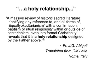 “…“…a holy relationship...”a holy relationship...”
“A massive review of historic sacred literature
identifying any reference to, and all forms of,
‘Equallyokedtarianism’ with a confirmation,
baptism or ritual religiousity within or outside of
sectarianism, even into formal Christianity
reveals that it is a holy relationship designed
by the Father above.”12
- Fr. J.G. Abigail
Translated from Old Latin
Rome, Italy
 