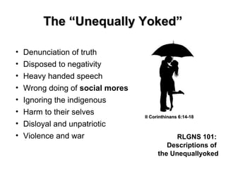 The “Unequally Yoked”The “Unequally Yoked”
• Denunciation of truth
• Disposed to negativity
• Heavy handed speech
• Wrong doing of social mores
• Ignoring the indigenous
• Harm to their selves
• Disloyal and unpatriotic
• Violence and war RLGNS 101:
Descriptions of
the Unequallyoked
II Corinthinans 6:14-18II Corinthinans 6:14-18
 