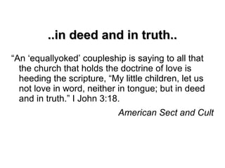 ..in deed and in truth....in deed and in truth..
“An ‘equallyoked’ coupleship is saying to all that
the church that holds the doctrine of love is
heeding the scripture, “My little children, let us
not love in word, neither in tongue; but in deed
and in truth.” I John 3:18.
American Sect and Cult
 