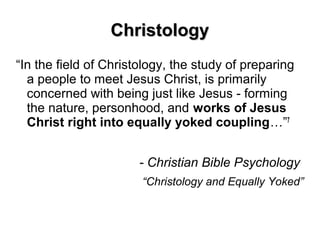 ChristologyChristology
“In the field of Christology, the study of preparing
a people to meet Jesus Christ, is primarily
concerned with being just like Jesus - forming
the nature, personhood, and works of Jesus
Christ right into equally yoked coupling…”7
- Christian Bible Psychology
“Christology and Equally Yoked”
 