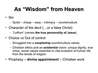 As “Wisdom” from HeavenAs “Wisdom” from Heaven
• Sin
– Quick – cheap – easy – intimacy – counterculture
• Character of the devil (…or a false Christ)
– “Leftism” (verses the true personality of Jesus)
• Choice vs Out of control
– Smuggled into a coupleship-counterculture values
– Christian ethics and an existential vision: unique dignity, true
virtue, social values essential to vital evolution of human life
from the tenets of religion.
• Prophesy – divine appointment – Christian work
Theology Lecture:
September, 2001
 