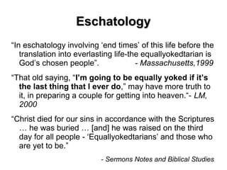 EschatologyEschatology
“In eschatology involving ‘end times’ of this life before the
translation into everlasting life-the equallyokedtarian is
God’s chosen people”. - Massachusetts,1999
“That old saying, “I’m going to be equally yoked if it’s
the last thing that I ever do,” may have more truth to
it, in preparing a couple for getting into heaven.“- LM,
2000
“Christ died for our sins in accordance with the Scriptures
… he was buried … [and] he was raised on the third
day for all people - ‘Equallyokedtarians’ and those who
are yet to be.”
- Sermons Notes and Biblical Studies
 