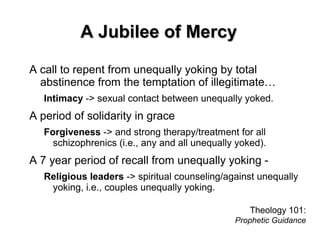 A Jubilee of MercyA Jubilee of Mercy
A call to repent from unequally yoking by total
abstinence from the temptation of illegitimate…
Intimacy -> sexual contact between unequally yoked.
A period of solidarity in grace
Forgiveness -> and strong therapy/treatment for all
schizophrenics (i.e., any and all unequally yoked).
A 7 year period of recall from unequally yoking -
Religious leaders -> spiritual counseling/against unequally
yoking, i.e., couples unequally yoking.
Theology 101:
Prophetic Guidance
 