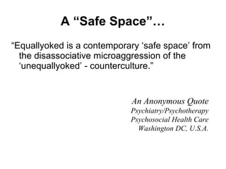 A “Safe Space”…
“Equallyoked is a contemporary ‘safe space’ from
the disassociative microaggression of the
‘unequallyoked’ - counterculture.”
An Anonymous Quote
Psychiatry/Psychotherapy
Psychosocial Health Care
Washington DC, U.S.A.
 