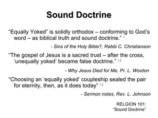 Sound DoctrineSound Doctrine
“Equally Yoked” is solidly orthodox – conforming to God’s
word – as biblical truth and sound doctrine.” 1
- Sins of the Holy Bible?, Rabbi C. Christianson
“The gospel of Jesus is a sacred trust – after the cross,
‘unequally yoked’ became false doctrine.” 1, 2
- Why Jesus Died for Me, Pr. L. Wooton
“Choosing an ‘equally yoked’ coupleship sealed the pair
for eternity, then, as it does today” 1, 2
- Sermon notes, Rev. L. Johnson
RELGION 101:
“Sound Doctrine”
 
