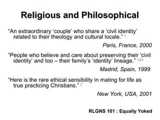 Religious and PhilosophicalReligious and Philosophical
“An extraordinary ‘couple’ who share a ‘civil identity’
related to their theology and cultural locale.” 1
Paris, France, 2000
“People who believe and care about preserving their ‘civil
identity’ and too – their family’s ‘identity’ lineage.” 1, 2, 3
Madrid, Spain, 1999
“Here is the rare ethical sensibility in mating for life as
true practicing Christians.” 3
New York, USA, 2001
RLGNS 101 : Equally Yoked
 