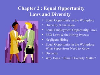 Chapter 2 : Equal Opportunity
Laws and Diversity
• Equal Opportunity in the Workplace
• Diversity & Inclusion
• Equal Employment Opportunity Laws
• EEO Laws & the Hiring Process
• Negligent Hiring
• Equal Opportunity in the Workplace:
What Supervisors Need to Know
• Diversity
• Why Does Cultural Diversity Matter?
 