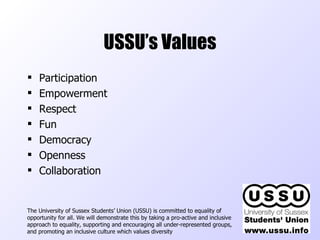 USSU’s Values ,[object Object],[object Object],[object Object],[object Object],[object Object],[object Object],[object Object],The University of Sussex Students’ Union (USSU) is committed to equality of opportunity for all. We will demonstrate this by taking a pro-active and inclusive approach to equality, supporting and encouraging all under-represented groups, and promoting an inclusive culture which values diversity  