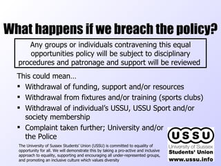 What happens if we breach the policy? This could mean… Withdrawal of funding, support and/or resources Withdrawal from fixtures and/or training (sports clubs) Withdrawal of individual’s USSU, USSU Sport and/or society membership Complaint taken further; University and/or  the Police The University of Sussex Students’ Union (USSU) is committed to equality of opportunity for all. We will demonstrate this by taking a pro-active and inclusive approach to equality, supporting and encouraging all under-represented groups, and promoting an inclusive culture which values diversity  Any groups or individuals contravening this equal opportunities policy will be subject to disciplinary procedures and patronage and support will be reviewed   