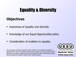 Equality & Diversity Objectives Awareness of equality and diversity Knowledge of our Equal Opportunities policy Consideration of enablers to equality The University of Sussex Students’ Union (USSU) is committed to equality of opportunity for all. We will demonstrate this by taking a pro-active and inclusive approach to equality, supporting and encouraging all under-represented groups, and promoting an inclusive culture which values diversity  