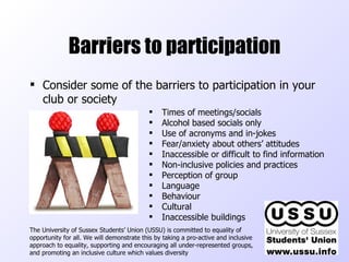 Barriers to participation Consider some of the barriers to participation in your club or society The University of Sussex Students’ Union (USSU) is committed to equality of opportunity for all. We will demonstrate this by taking a pro-active and inclusive approach to equality, supporting and encouraging all under-represented groups, and promoting an inclusive culture which values diversity  Times of meetings/socials Alcohol based socials only Use of acronyms and in-jokes Fear/anxiety about others’ attitudes Inaccessible or difficult to find information Non-inclusive policies and practices Perception of group Language Behaviour Cultural Inaccessible buildings 