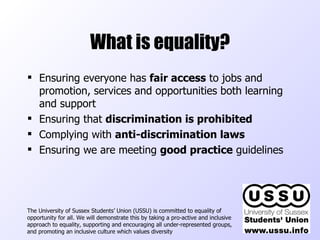 What is equality? Ensuring everyone has  fair access  to jobs and promotion, services and opportunities both learning and support Ensuring that  discrimination is prohibited Complying with  anti-discrimination laws Ensuring we are meeting  good practice  guidelines The University of Sussex Students’ Union (USSU) is committed to equality of opportunity for all. We will demonstrate this by taking a pro-active and inclusive approach to equality, supporting and encouraging all under-represented groups, and promoting an inclusive culture which values diversity  