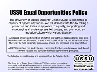 USSU Equal Opportunities Policy The University of Sussex Students’ Union (USSU) is committed to equality of opportunity for all. We will demonstrate this by taking a pro-active and inclusive approach to equality, supporting and encouraging all under-represented groups, and promoting an inclusive culture which values diversity  The University of Sussex Students’ Union (USSU) is committed to equality of opportunity for all. We will demonstrate this by taking a pro-active and inclusive approach to equality, supporting and encouraging all under-represented groups, and promoting an inclusive culture which values diversity All elected officers and members of staff of the USSU are responsible for their own behaviour and should strive to ensure equal opportunities practise within their remit. They may be held personally accountable should any complaint arise against them  All USSU members (ie: students) are responsible for their own behaviour and should strive to respect and demonstrate equal opportunities principles.  The full policy is available online and on request from the Activities Centre 