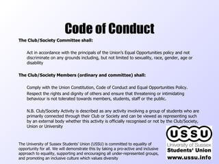 Code of Conduct The Club/Society Committee shall:   Act in accordance with the principals of the Union’s Equal Opportunities policy and not discriminate on any grounds including, but not limited to sexuality, race, gender, age or disability The Club/Society Members (ordinary and committee) shall:   Comply with the Union Constitution, Code of Conduct and Equal Opportunities Policy. Respect the rights and dignity of others and ensure that threatening or intimidating behaviour is not tolerated towards members, students, staff or the public. N.B. Club/Society Activity is described as any activity involving a group of students who are primarily connected through their Club or Society and can be viewed as representing such by an external body whether this activity is officially recognised or not by the Club/Society, Union or University The University of Sussex Students’ Union (USSU) is committed to equality of opportunity for all. We will demonstrate this by taking a pro-active and inclusive approach to equality, supporting and encouraging all under-represented groups, and promoting an inclusive culture which values diversity  