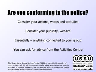 Are you conforming to the policy? The University of Sussex Students’ Union (USSU) is committed to equality of opportunity for all. We will demonstrate this by taking a pro-active and inclusive approach to equality, supporting and encouraging all under-represented groups, and promoting an inclusive culture which values diversity  Consider your actions, words and attitudes Consider your publicity, website Essentially – anything connected to your group You can ask for advice from the Activities Centre 