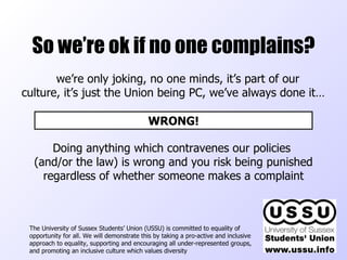 So we’re ok if no one complains? The University of Sussex Students’ Union (USSU) is committed to equality of opportunity for all. We will demonstrate this by taking a pro-active and inclusive approach to equality, supporting and encouraging all under-represented groups, and promoting an inclusive culture which values diversity  we’re only joking, no one minds, it’s part of our culture, it’s just the Union being PC, we’ve always done it… WRONG! Doing anything which contravenes our policies  (and/or the law) is wrong and you risk being punished regardless of whether someone makes a complaint 