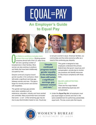 O
ur Nation’s workforce includes more
women than ever before. Working women
comprise almost half of the U.S. labor force
and are a growing number of
breadwinners in their families. More
women are also working in positions
Despite continued progress toward
there
between women and men. The gap is
with disabilities.
The gender earnings gap persists
This guide is designed to help
to help ensure compliance with those
laws.
MAJOR LAWS AFFECTING
EQUAL PAY
compensation.
Under the Equal Pay Act
“Despite
continued
progress toward
gender equality
in the workplace,
there still exists
earnings gap
between women
and men.”
An Employer’s Guide
to Equal Pay
 