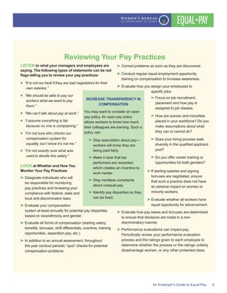 Reviewing Your Pay Practices
LISTEN to what your managers and employees are
saying. The following types of statements can be red
It is not our fault if they are bad negotiators for their
own salaries.
We should be able to pay our
workers what we want to pay
them.
We cant talk about pay at work.
I assume everything is fair
because no one is complaining.
Im not sure who checks our
compensation system for
equality, but I know its not me.
Im not exactly sure what was
used to decide this salary.
LOOK at Whether and How You
Monitor Your Pay Practices
be responsible for monitoring
local anti-discrimination laws.
compensation problems.
training on compensation to increase awareness.
assigned to job classes.
How are women and minorities
make assumptions about what
If starting salaries and signing
to ensure that decisions are made in a non-
INCREASE TRANSPARENCY IN
COMPENSATION
allows workers to know how much
their colleagues are earning. Such a
Make it clear that top
work harder.
Stop meritless complaints
 