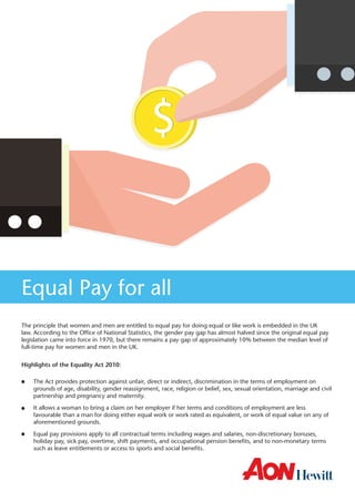 The principle that women and men are entitled to equal pay for doing equal or like work is embedded in the UK law. According to the Office of National Statistics, the gender pay gap has almost halved since the original equal pay legislation came into force in 1970, but there remains a pay gap of approximately 10% between the median level of full-time pay for women and men in the UK. 
Highlights of the Equality Act 2010: 
The Act provides protection against unfair, direct or indirect, discrimination in the terms of employment on grounds of age, disability, gender reassignment, race, religion or belief, sex, sexual orientation, marriage and civil partnership and pregnancy and maternity. 
It allows a woman to bring a claim on her employer if her terms and conditions of employment are less favourable than a man for doing either equal work or work rated as equivalent, or work of equal value on any of aforementioned grounds. 
Equal pay provisions apply to all contractual terms including wages and salaries, non-discretionary bonuses, holiday pay, sick pay, overtime, shift payments, and occupational pension benefits, and to non-monetary terms such as leave entitlements or access to sports and social benefits. 
Equal Pay for all  