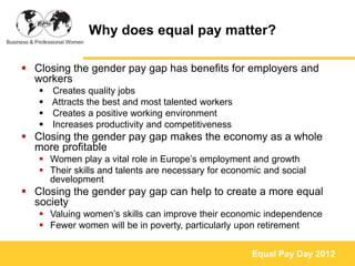 Why does equal pay matter?

 Closing the gender pay gap has benefits for employers and
  workers
    Creates quality jobs
    Attracts the best and most talented workers
    Creates a positive working environment
    Increases productivity and competitiveness
 Closing the gender pay gap makes the economy as a whole
  more profitable
    Women play a vital role in Europe’s employment and growth
    Their skills and talents are necessary for economic and social
     development
 Closing the gender pay gap can help to create a more equal
  society
    Valuing women’s skills can improve their economic independence
    Fewer women will be in poverty, particularly upon retirement


                                                      Equal Pay Day 2012
 
