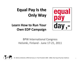 Equal Pay Is the
            Only Way

Learn How to Run Your
   Own EDP Campaign

            BPW International Congress
         Helsinki, Finland - June 17-21, 2011



 Dr. Bettina Schleicher, BPW Germany e.V. Past President 2004 - 2008, Chair Equal Pay Day Taskforce   1
 