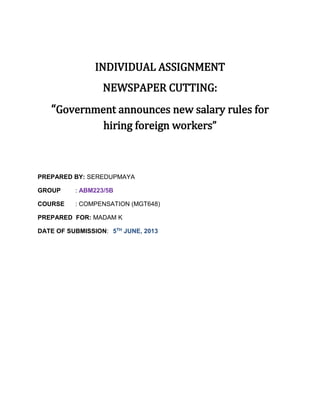 INDIVIDUAL ASSIGNMENT
NEWSPAPER CUTTING:
“Government announces new salary rules for
hiring foreign workers”
PREPARED BY: SEREDUPMAYA
GROUP : ABM223/5B
COURSE : COMPENSATION (MGT648)
PREPARED FOR: MADAM K
DATE OF SUBMISSION: 5TH JUNE, 2013
 