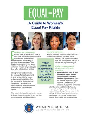 E
QUAL PAY IS A FAMILY ISSUE.
Women make up nearly half of the U.S.
labor force and are a growing number of
breadwinners in their families.
More women are also working in
traditionally occupied by men.When
women are not paid fairly, not only do
they suffer, but so do their families.
While progress has been made,
the pay gap affects all women and
is larger among minority women
the course of her lifetime, this pay
gap will cost a woman and her
family lost wages, reduced pensions
and diminished Social Security
This guide is designed to help working women
understand their rights under certain laws that
KNOW YOUR RIGHTS
opportunities, including the right to earn a
paycheck that is free from unlawful
bias, and, in many cases, the right to
discuss their pay with colleagues.
What are my equal pay and
compensation rights under
federal law?
Men and women must be paid
equal wages if they perform
substantially the same work
under the Equal Pay Act.
pay” refers to more than just your
paycheck. Under this law, all
within the same establishment whose jobs
responsibility, and are performed under similar
“When
women are
not paid fairly,
not only do
they suffer,
but so do their
families.”
A Guide to Women’s
Equal Pay Rights
 