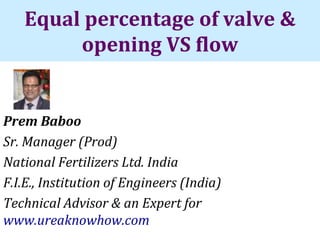 Equal percentage of valve &
opening VS flow
Prem Baboo
Sr. Manager (Prod)
National Fertilizers Ltd. India
F.I.E., Institution of Engineers (India)
Technical Advisor & an Expert for
www.ureaknowhow.com
 