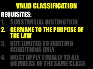 VALID CLASSIFICATION
REQUISITES:
1. SUBSTANTIAL DISTINCTION
2. GERMANE TO THE PURPOSE OF
   THE LAW
3. NOT LIMITED TO EXISTING
   CONDITIONS ONLY
4. MUST APPLY EQUALLY TO ALL
   MEMBERS OF THE SAME CLASS
 