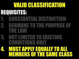 VALID CLASSIFICATION
REQUISITES:
1. SUBSTANTIAL DISTINCTION
2. GERMANE TO THE PURPOSE OF
   THE LAW
3. NOT LIMITED TO EXISTING
   CONDITIONS ONLY
4. MUST APPLY EQUALLY TO ALL
   MEMBERS OF THE SAME CLASS
 