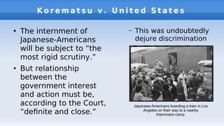 K o r e m a t s u v . U n i t e d S t a t e s
●
The internment of
Japanese-Americans
will be subject to “the
most rigid scrutiny.”
●
But relationship
between the
government interest
and action must be,
according to the Court,
“defnite and close.”
– This was undoubtedly
dejure discrimination
Japanese-Americans boarding a train in Los
Angeles on their way to a nearby
Internment camp.
 