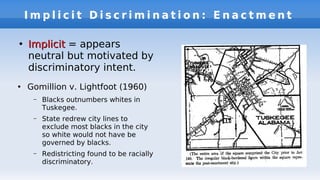 I m p l i c i t D i s c r i m i n a t i o n : E n a c t m e n t
●
ImplicitImplicit = appears
neutral but motivated by
discriminatory intent.
●
Gomillion v. Lightfoot (1960)
– Blacks outnumbers whites in
Tuskegee.
– State redrew city lines to
exclude most blacks in the city
so white would not have be
governed by blacks.
– Redistricting found to be racially
discriminatory.
 